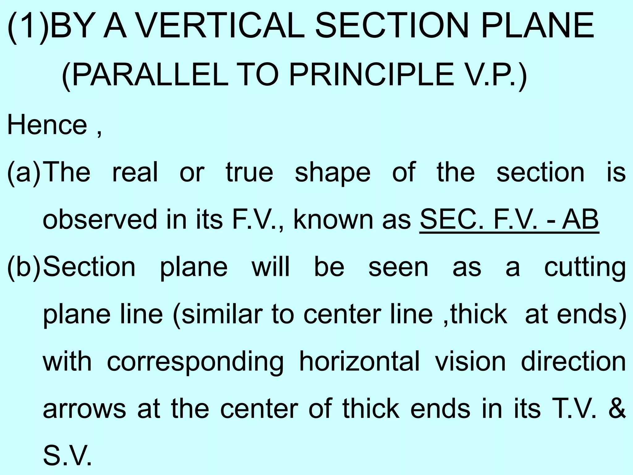 (1)BY A VERTICAL SECTION PLANE
(PARALLEL TO PRINCIPLE V.P.)
Hence ,
(a)The real or true shape of the section is
observed in its F.V., known as SEC. F.V. - AB
(b)Section plane will be seen as a cutting
plane line (similar to center line ,thick at ends)
with corresponding horizontal vision direction
arrows at the center of thick ends in its T.V. &
S.V.
 