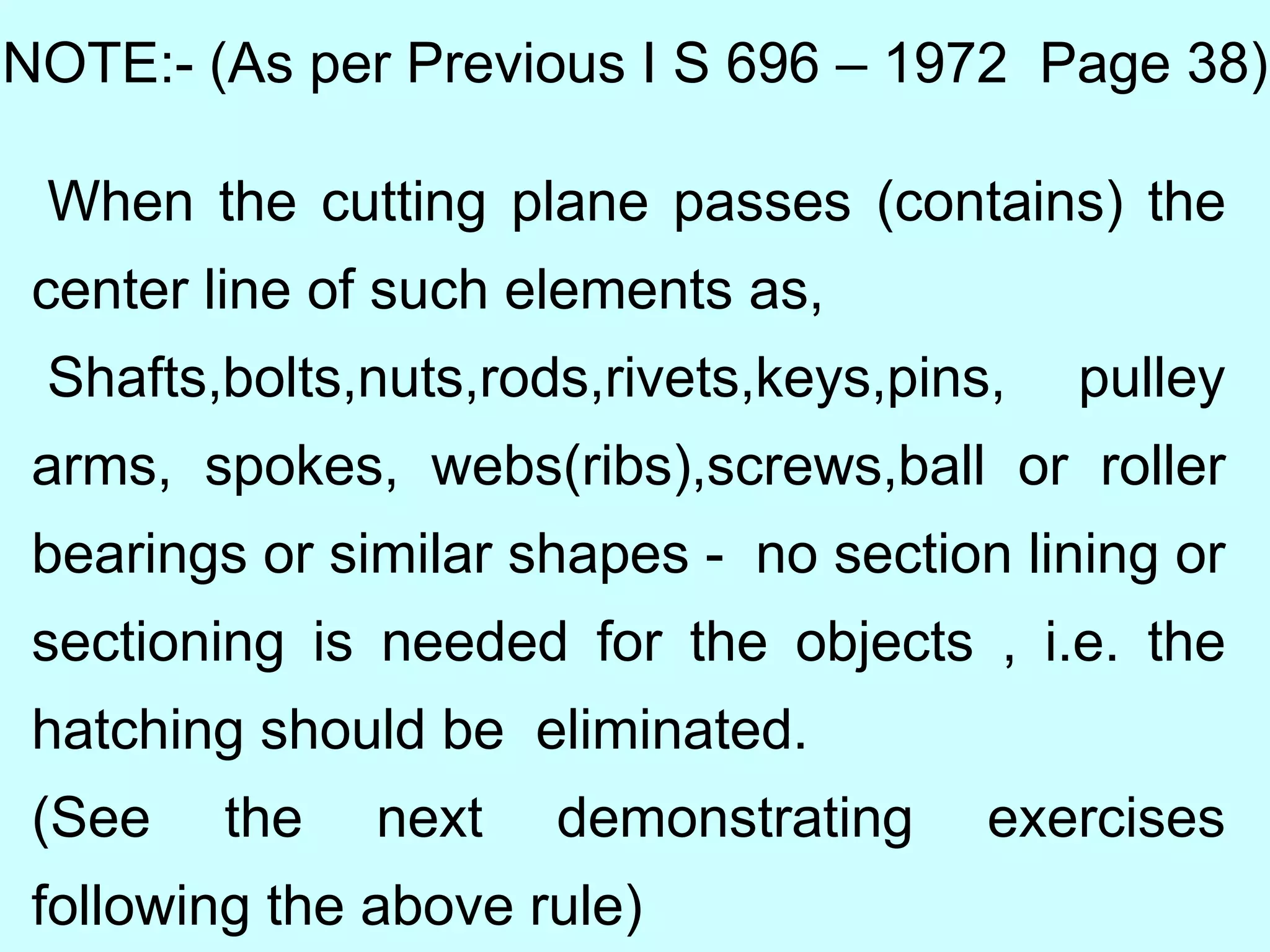 NOTE:- (As per Previous I S 696 – 1972 Page 38)
When the cutting plane passes (contains) the
center line of such elements as,
Shafts,bolts,nuts,rods,rivets,keys,pins, pulley
arms, spokes, webs(ribs),screws,ball or roller
bearings or similar shapes - no section lining or
sectioning is needed for the objects , i.e. the
hatching should be eliminated.
(See the next demonstrating exercises
following the above rule)
 