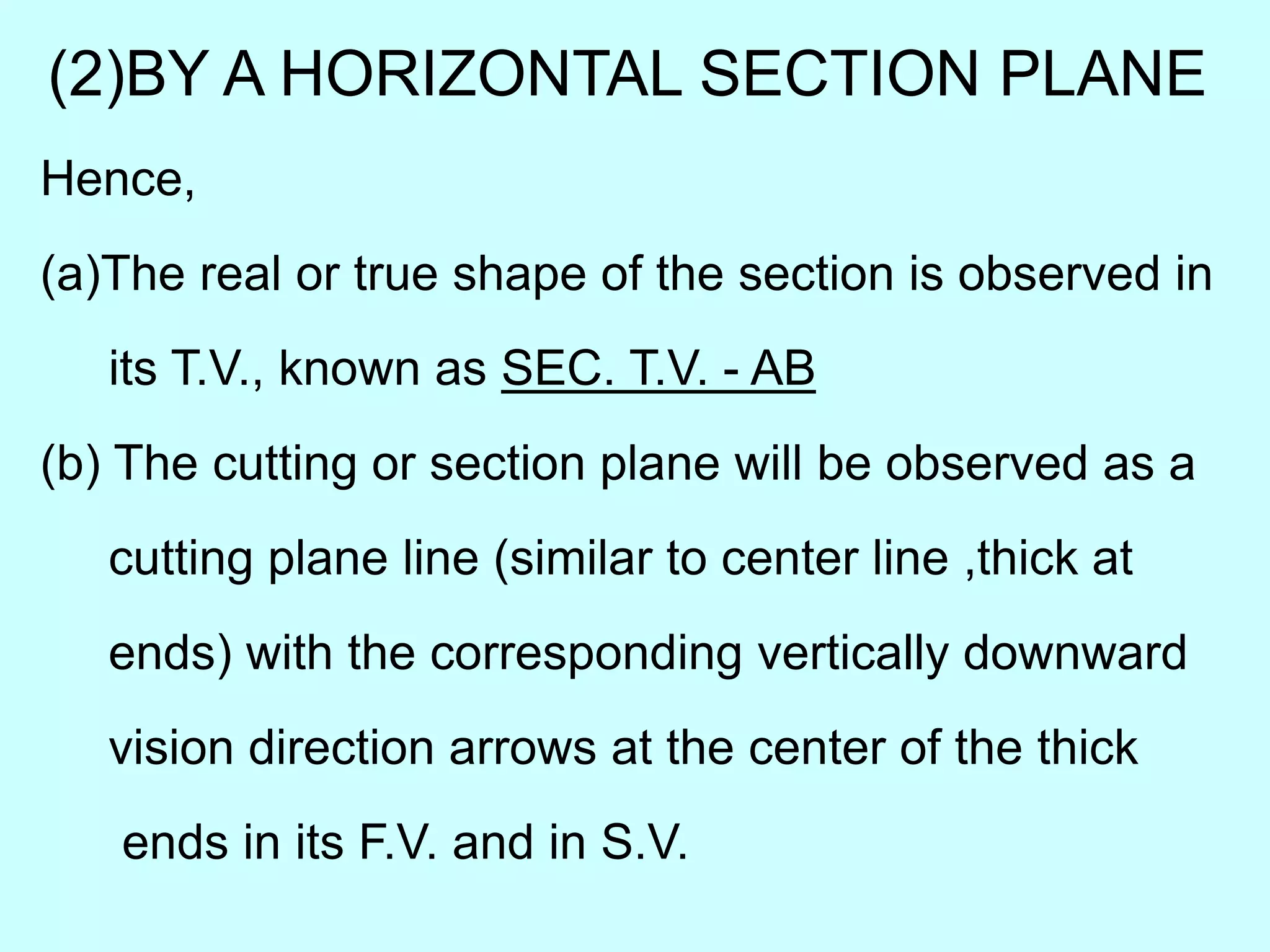 (2)BY A HORIZONTAL SECTION PLANE
Hence,
(a)The real or true shape of the section is observed in
its T.V., known as SEC. T.V. - AB
(b) The cutting or section plane will be observed as a
cutting plane line (similar to center line ,thick at
ends) with the corresponding vertically downward
vision direction arrows at the center of the thick
ends in its F.V. and in S.V.
 