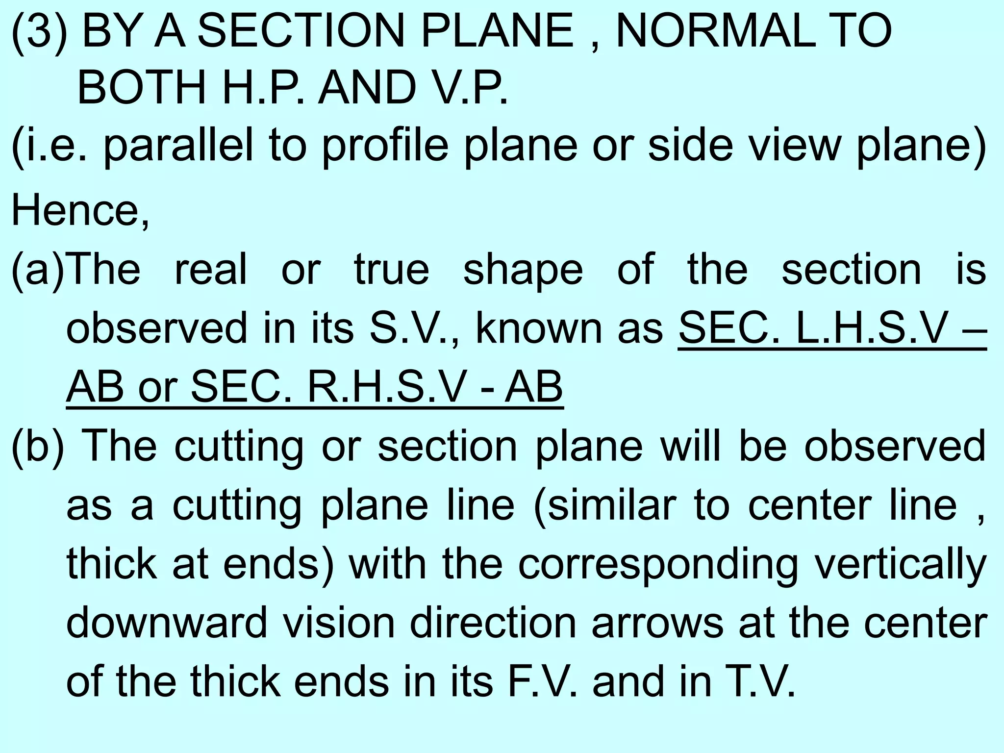 (3) BY A SECTION PLANE , NORMAL TO
BOTH H.P. AND V.P.
(i.e. parallel to profile plane or side view plane)
Hence,
(a)The real or true shape of the section is
observed in its S.V., known as SEC. L.H.S.V –
AB or SEC. R.H.S.V - AB
(b) The cutting or section plane will be observed
as a cutting plane line (similar to center line ,
thick at ends) with the corresponding vertically
downward vision direction arrows at the center
of the thick ends in its F.V. and in T.V.
 