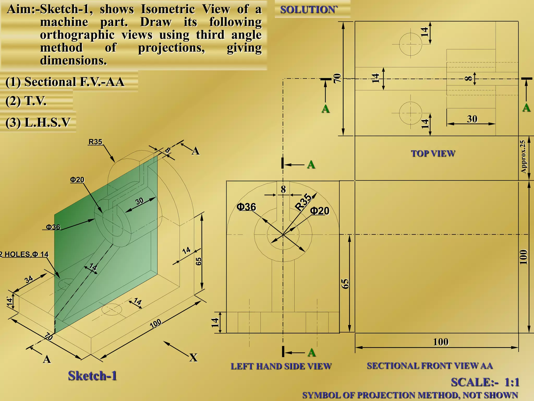 Aim:-Sketch-1, shows Isometric View of a
machine part. Draw its following
orthographic views using third angle
method of projections, giving
dimensions.
(1) Sectional F.V.-AA
(2) T.V.
(3) L.H.S.V
A
A
8
Φ20Φ36
A
A
LEFT HAND SIDE VIEW SECTIONAL FRONT VIEW AA
TOP VIEW
X
SCALE:- 1:1
SYMBOL OF PROJECTION METHOD, NOT SHOWN
Sketch-1
2 HOLES,Φ 14
Φ36
Φ20
R35
65
14`
100
AA
SOLUTION`
30
 