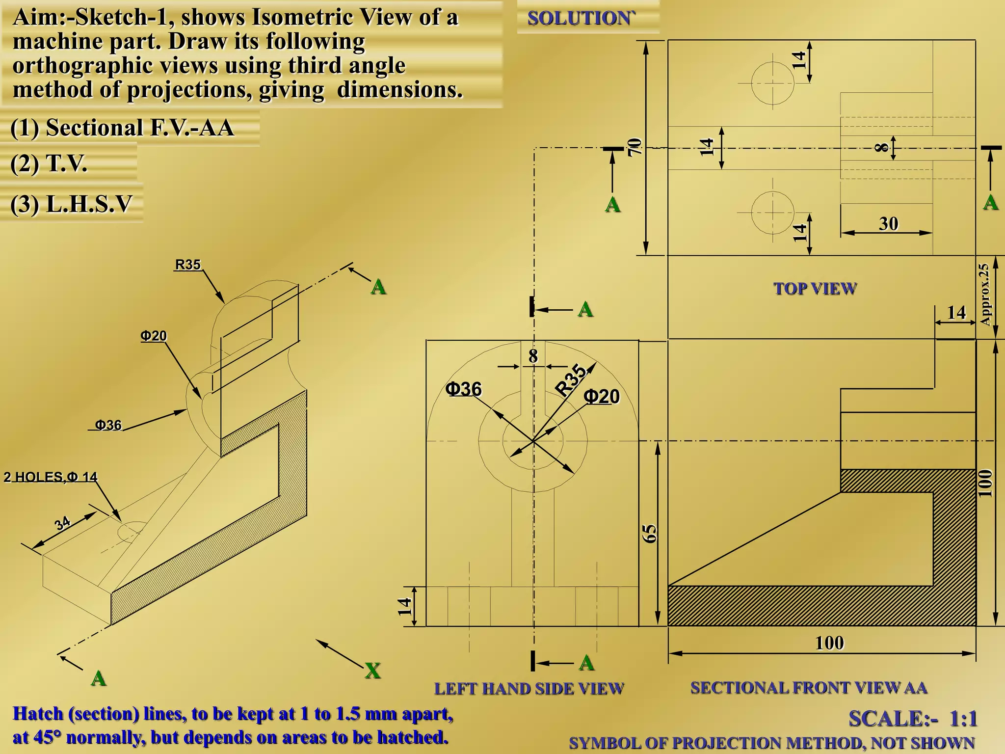 A
A
LEFT HAND SIDE VIEW SECTIONAL FRONT VIEW AA
TOP VIEW
SCALE:- 1:1
SYMBOL OF PROJECTION METHOD, NOT SHOWN
SOLUTION`
AA
100
8
Φ20Φ36
2 HOLES,Φ 14
X
Φ36
Φ20
R35
A
A
Aim:-Sketch-1, shows Isometric View of a
machine part. Draw its following
orthographic views using third angle
method of projections, giving dimensions.
(1) Sectional F.V.-AA
(2) T.V.
(3) L.H.S.V
14
30
Hatch (section) lines, to be kept at 1 to 1.5 mm apart,
at 45° normally, but depends on areas to be hatched.
 