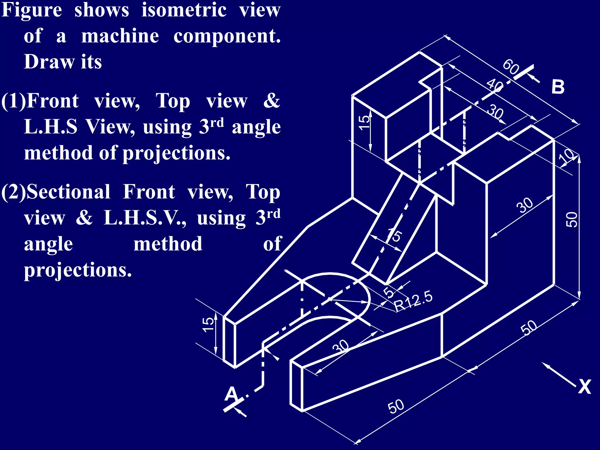 50
15
15
Figure shows isometric view
of a machine component.
Draw its
(1)Front view, Top view &
L.H.S View, using 3rd angle
method of projections.
(2)Sectional Front view, Top
view & L.H.S.V., using 3rd
angle method of
projections.
 