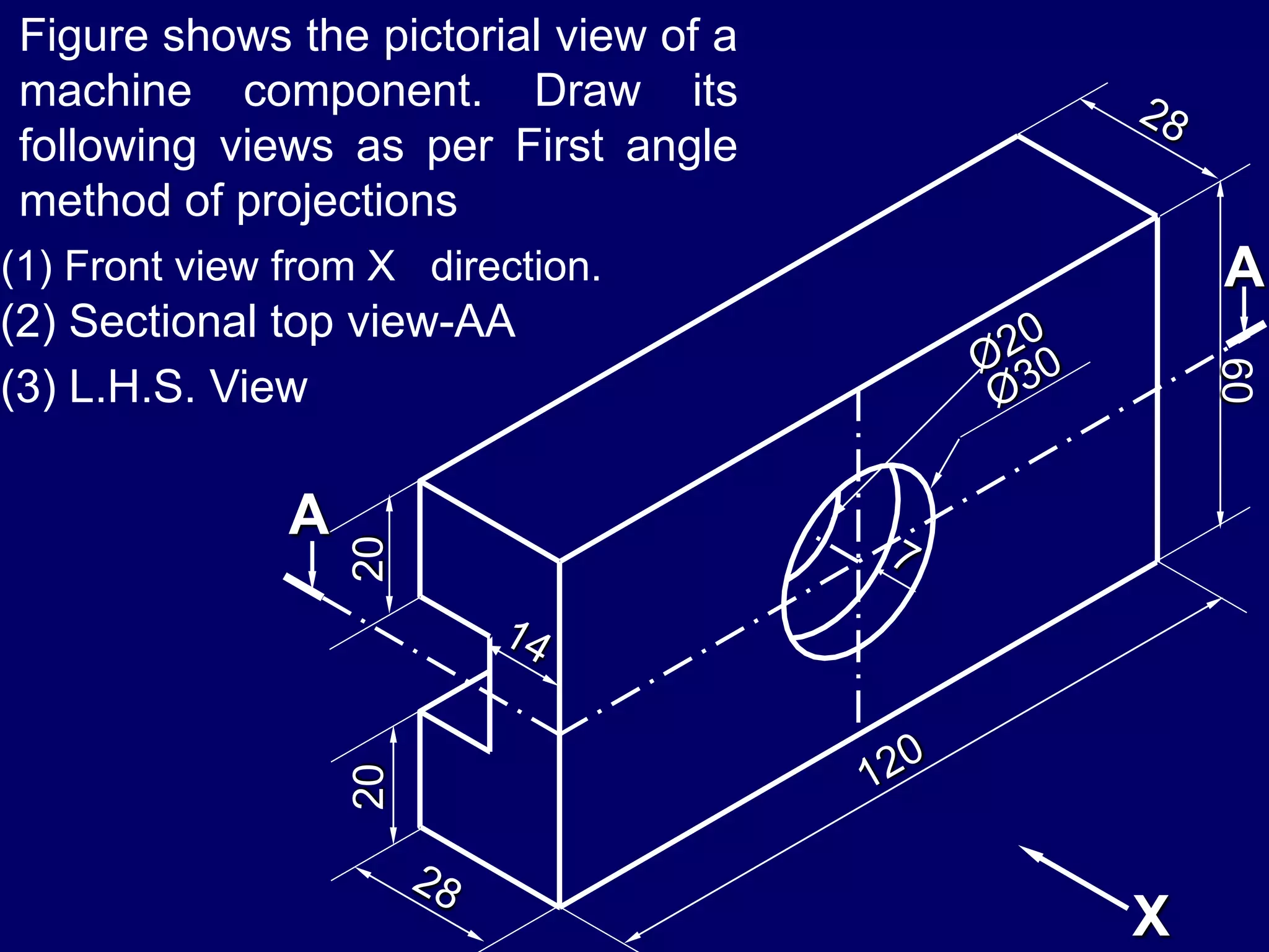 2020
60
A
A
X
Figure shows the pictorial view of a
machine component. Draw its
following views as per First angle
method of projections
(1) Front view from X direction.
(2) Sectional top view-AA
(3) L.H.S. View
 