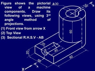 20
60
30
X
A
B
Figure shows the pictorial
view of a machine
components. Draw its
following views, using 3rd
angle method of
projections.
(1) Front view from arrow X
(2) Top View
(3) Sectional R.H.S.V - AB
 