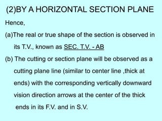 (2)BY A HORIZONTAL SECTION PLANE
Hence,
(a)The real or true shape of the section is observed in
its T.V., known as SEC. T.V. - AB
(b) The cutting or section plane will be observed as a
cutting plane line (similar to center line ,thick at
ends) with the corresponding vertically downward
vision direction arrows at the center of the thick
ends in its F.V. and in S.V.
 