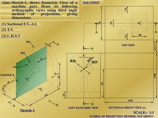 Aim:-Sketch-1, shows Isometric View of a
machine part. Draw its following
orthographic views using third angle
method of projections, giving
dimensions.
(1) Sectional F.V.-AA
(2) T.V.
(3) L.H.S.V
A
A
8
Φ20Φ36
A
A
LEFT HAND SIDE VIEW SECTIONAL FRONT VIEW AA
TOP VIEW
X
SCALE:- 1:1
SYMBOL OF PROJECTION METHOD, NOT SHOWN
Sketch-1
2 HOLES,Φ 14
Φ36
Φ20
R35
65
14`
100
AA
SOLUTION`
30
 