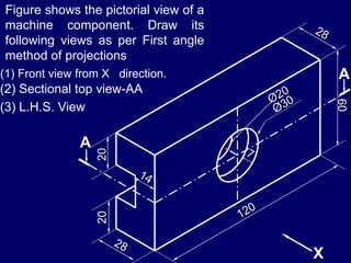 2020
60
A
A
X
Figure shows the pictorial view of a
machine component. Draw its
following views as per First angle
method of projections
(1) Front view from X direction.
(2) Sectional top view-AA
(3) L.H.S. View
 
