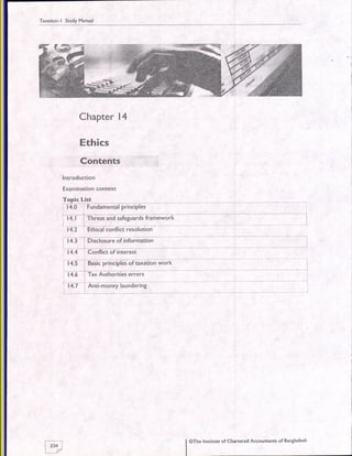 Taxation- | Study Manual
Chapter l4
Ethics
Contents
lntroduction
Examination context
fgp-i+l:J-f+.0-'-Fundtmantal
piailiil;;
i+. t-i Til;;i fi d Ufesdia; i6m&oiii
t1.2
'
Eihiiii c"nnili iiioiuiion
14.3 r Disclosu.e of information
.L
14.4 Conflict of interest
14.5 r Basic principles of axation work
i4.e l"TtAuii6;iiies 6ifo;;
14.7 ' Anti-money laundering
@The Institute of Chartered Accountants of Bangladesht---l
12341
trz
 