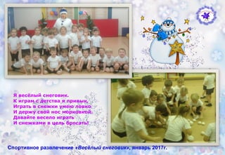 Спортивное развлечение «Весёлый снеговик», январь 2017г.
Я весёлый снеговик.
К играм с детства я привык,
Играть в снежки умею ловко
И держу свой нос морковкой.
Давайте весело играть
И снежками в цель бросать!
 
