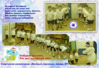 Спортивное развлечение «Весёлый снеговик», январь 2017г.
Победили вас опять,
Раз, два, три, четыре, пять.
Эстафета! Эстафета!
Кто из нас не знает это!
Проползти, подпрыгнуть, бросить,
Обойти, залезть, подбросить!
Без ошибок выполняйте,
Очки командам набирайте!
 