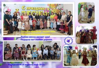 Развлечение «8 марта», март 2017г.
Сегодня праздник наших мам,
Сегодня бабушки моложе…
Любви весна желает нам!
Подарка нет любви дороже.
 