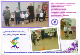 Здесь в зале собрались самые родные,
Бабушки и дедушки наши дорогие.
Всем желаем от души,
Чтоб здоровы были вы,
Чтобы внуки вас любили,
В гости чаще приходили.
А если вместе бабушки, дедушки и внуки,
То не будет места скуке.
Ведь с бабушкой и дедушкой
Веселы беседушки!
Спортивное развлечение «А ну-ка бабушки, а ну-ка дедушки!», март 2017г.
Дружно зонтики возьмём,
Под дождём гулять пойдём.
 
