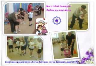 Мы с тобой два друга,
Любим мы друг друга.
Спортивное развлечение «А ну-ка бабушки, а ну-ка дедушки!», март 2017г.
 