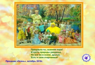 Прекрасна ты, осенняя пора!
И пусть природы увяданье,
Но все же в осени, друзья,
Есть и свое очарованье!
Праздник «Осень», октябрь 2016г.
 