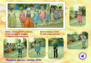 Осень, осень в гости просим,
С листопадом и дождём,
С перелётным журавлём,
Дети песенку споют,
О тебе стихи прочтут.
Праздник «Осень», октябрь 2016г.
 