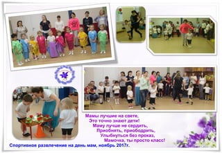 Спортивное развлечение на день мам, ноябрь 2017г.
Мамы лучшие на свете,
Это точно знают дети!
Маму лучше не сердить,
Приобнять, приободрить,
Улыбнуться без проказ,
Мамочка, ты просто класс!
 