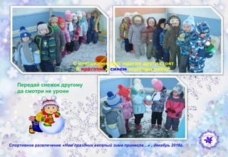 Спортивное развлечение «Нам праздник веселый зима принесла…» , декабрь 2016г.
С клюшками друг против друга стоят
В красном и синем команды ребят.
Передай снежок другому
да смотри не урони
 