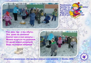 Покатились санки вниз.
Крепче ты, снежок, держись!
И сиди, не упади -
Там канавка впереди!
Надо ездить осторожно!
А не то разбиться можно!
Спортивное развлечение «Нам праздник веселый зима принесла…» , декабрь 2016г.
Раз, два, три и мы обуты.
Это даже не сапожки!
Хватит нам и пол минуты –
Можно мчаться по дорожке.
От души зимой резвимся,
Ведь на ножках валенки!
 