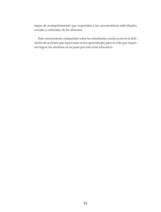 12
tegias de acompañamiento que respondan a las características individuales,
sociales y culturales de los alumnos.
Este conocimiento compartido sobre los estudiantes coadyuvará en la defi-
nición de acciones que repercutan en los aprendizajes para la vida que requie-
ren lograr los alumnos en su paso por este nivel educativo.
LINEAMIENTOS.indd 12 22/3/07 12:56:50
 