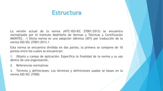 Estructura
La versión actual de la norma (NTC-ISO-IEC 27001:2013) se encuentra
normalizada por el Instituto Madrileño de Normas y Técnicas y Certificación
IMONTEC. .1 Dicha norma es una adopción idéntica (IDT) por traducción de la
norma ISO/IEC 27001:2013.1
Esta norma se encuentra dividida en dos partes; la primera se compone de 10
puntos entre los cuales se encuentran:
1. Objeto y campo de aplicación: Especifica la finalidad de la norma y su uso
dentro de una organización.
2. Referencias normativas
3. Término y definiciones: Los términos y definiciones usados se basan en la
norma ISO/IEC 27000.
 