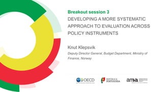 Breakout session 3
DEVELOPING A MORE SYSTEMATIC
APPROACH TO EVALUATION ACROSS
POLICY INSTRUMENTS
Knut Klepsvik
Deputy Director General, Budget Department, Ministry of
Finance, Norway
 