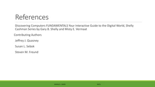 References
Discovering Computers FUNDAMENTALS Your Interactive Guide to the Digital World, Shelly
Cashman Series by Gary B. Shelly and Misty E. Vermaat
Contributing Authors
Jeffrey J. Quasney
Susan L. Sebok
Steven M. Freund
MANOLO L. GIRON RMTU
 