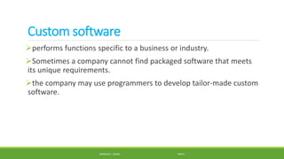 Custom software
performs functions specific to a business or industry.
Sometimes a company cannot find packaged software that meets
its unique requirements.
the company may use programmers to develop tailor-made custom
software.
MANOLO L. GIRON RMTU
 