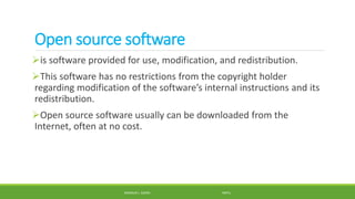 Open source software
is software provided for use, modification, and redistribution.
This software has no restrictions from the copyright holder
regarding modification of the software’s internal instructions and its
redistribution.
Open source software usually can be downloaded from the
Internet, often at no cost.
MANOLO L. GIRON RMTU
 