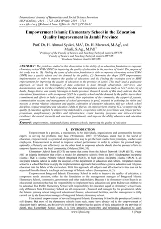 International Journal of Humanities and Social Science Invention
ISSN (Online): 2319 – 7722, ISSN (Print): 2319 – 7714
www.ijhssi.org ||Volume 6 Issue 3||March. 2017 || PP.06-11
www.ijhssi.org 6 | Page
Empowerment Islamic Elementary School in the Education
Quality Improvement in Jambi Province
Prof. Dr. H. Ahmad Syukri, MA1
, Dr. H. Marwazi, M.Ag2
, and
Musli, S.Ag., M.PdI3
1
Professor of the Faculty of Science and Teaching Tarbiyah Jambi IAIN STS
2
Faculty of Science and Teaching Tarbiyah Jambi IAIN STS
3
Graduate Students Jambi IAIN STS
ABSTRACT: The problems studied in this dissertation is the ability of an education foundation to empower
elementary school ISAM (SDIT) in improving the quality of education in the province of Jambi. The purpose of
this study was to: (1). Finding the cause of education foundation is able to empower elementary school ISAM
(SDIT) into a quality school and the demand by the public; (2) Determine the shape SDIT empowerment
implementation in order to improve the quality of education; and (3) Finding the strategies used in SDIT
empowerment for improving the quality of education in the province of Jambi. This study used a qualitative
approach, in which the techniques of data collection is done through observation, interviews, and
documentation, and to test the credibility of the data and triangulation with a case study on SDIT in the city of
Jambi, Bungo district and county Merangin in Jambi province. Research results of this study indicate that the
educational foundation is able to empower SDIT be a quality school and the demand by the public due to their
commitment and efforts to build a quality school, their aspirations of the community, the support of parents,
communication systems and management of school governance is good, oriented in achieving the vision and
mission, a strong religious education and quality, cultivation of character education, full-day school, school
discipline, regular integrated and education Tahfiz Al Qur'an. An empowerment strategy SDIT in improving the
quality of education applied by empowering stakeholders, cooperation with the government and private parties,
promotions, complementary facilities and infrastructure, create learning programs and extra-curricular
excellence, the awards (reward) and sanctions (punishment), and improve the ability educators and education
personnel
Keywords: empowerment, integrated Islamic primary schools, improving the quality of education
I. INTRODUCTION
Empowerment is a process, a mechanism, to be individuals, organizations and communities become
experts in solving the problems they face. (Wrihatnolo. 2007; 177).Mulyasa stated that in the world of
education, empowerment is a practical and productive way to get the best results from principals, teachers and
employees. Empowerment is aimed to improve school performance in order to achieve the planned target
optimally, efficiently and effectively. on the other hand to empower schools should also be pursued efforts to
empower learners and the local community. (Mulyasa.2006; 33).
Elementary School Isam (SDIT) are terms that come from the School Network ISAM (JSIT), where
JSIT an Islamic institution that offers a model for alternative schools from the level Kindergarten integrated
Islamic (TKIT), Islamic Primary School integrated (SDIT), to high school integrated Islamic (SMAIT), all
integrated Islamic school is under the auspices of the department of education and culture. Integrated Islamic
school is a school that tries to apply the implementation approach that combines general education and religious
education into the fabric of the curriculum. With this approach, all subjects and all school activities can not be
separated from the frame's teachings and message of Islamic values. (Anonymous, tt; 3)
Empowerment Integrated Islamic Elementary School in order to improve the quality of education, a
component needs attention, either by the foundation or the management manager of Integrated Islamic
Elementary School, community, government and other stakeholders. Because it is elementary school Isam is an
educational institution that has the responsibility to implement basic education and print Indonesian children to
be educated, like Public Elementary School with responsibility for education equal to elementary school Isam,
only difference State Elementary School are all empowered , financed and managed by the government, while
the Islamic primary school integrated educational finance, educational facilities, and the management is fully
carried out by the foundation manager of integrated Islamic elementary school.
Educational empowerment of several Integrated Islamic Elementary School in the province of Jambi is
still diverse. But most of the elementary schools Isam such, many have already led to the empowerment of
education that is optimal, and be actively involved in improving the quality of basic education in the province of
Jambi, thus Elementary School Isam, it is very attractive, trustworthy and rewarding education to users
 