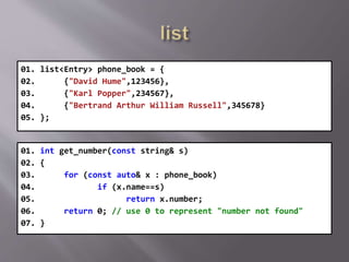 01. list<Entry> phone_book = {
02. {"David Hume",123456},
03. {"Karl Popper",234567},
04. {"Bertrand Arthur William Russell",345678}
05. };
01. int get_number(const string& s)
02. {
03. for (const auto& x : phone_book)
04. if (x.name==s)
05. return x.number;
06. return 0; // use 0 to represent "number not found"
07. }
 