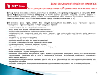 Колонтитул
Договор залога сельскохозяйственных животных в обязательном порядке регистрируется в нотариате (ЕИСН
Едина Информационная Система Нотариата). В Реестр залогов движимого имущества вносятся сведения о
залогодержателе, залогодателе, о сроке действия кредитного обязательства и основании возникновения обременения, а
также описание предмета залога (идентификационные номера, адрес местонахождения и т.д.).
Для снижения риска утраты залога банк обязует залогодателя страховать залог. Примерный перечень
рекомендуемых к страхованию рисков выглядит следующим образом:
 болезни: незаразные, инфекционные, инвазионные;
 пожар, взрыв, удар молнии, действие электрического тока;
 солнечный или тепловой удар, замерзание (переохлаждение);
 землетрясение, сель, наводнение, обвал, сход лавины, оползень, буря, ураган, буран, град, ливневые дожди, обильный
снегопад;
 попадание под транспортное средство;
 нападение зверей, укус змей или ядовитых насекомых;
 случайное отравление ядовитыми травами или веществами;
 удушение (асфиксия), утопление, падение в ущелье;
 падение летательных объектов или их обломков и иных предметов;
 другие травматические повреждения;
 несчастный случай с угрозой неминуемой гибели;
 письменное распоряжение ветеринарной службы в связи с проведением мероприятий по борьбе с инфекционными
заболеваниями, эпизоотией или в связи с неизлечимой болезнью, исключающей возможность дальнейшего
использования животного;
 противоправные/злоумышленные действия третьих лиц, в т.ч. умышленное или неосторожное уничтожение или
повреждение поголовья;
 хищение в форме кражи (при проникновении в места содержания животных), грабежа или разбойного нападения.
Залог сельскохозяйственных животных.
Регистрация договора залога. Страхование поголовья скота
16
 