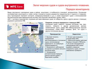 Ввиду регулярного нахождения судов в рейсах, мониторинг, в особенности плановый, затруднителен. Основными
инструментами мониторинга в таком случае становятся анализ документов (свидетельство о годности к плаванию,
акты прохождения портового контроля, освидетельствований и т.д.), а также мониторинг судов с использованием
Автоматической идентификационной системы (AIS Automatic Identification System, АИС).
АИС ─ система в судоходстве, служащая для идентификации судов, их габаритов, курса и других данных с помощью
радиоволн диапазона УКВ.
Залог морских судов и судов внутреннего плавания.
Порядок мониторинга
Сведения, которые передаются с помощью АИС:
положение судна, скорость, текущее состояние, ход, курс,
скорость поворота и другие динамические данные,
наименование судна, номер IMO (Международная морская
организация), номер MMSI, размеры, флаг, тип судна и
другие статические данные.
Преимущества Недостатки
 Высокая точность
определения
местонахождения и положения
судна, использование
радиочастот, не требующих
прямой видимости.
 Возможность наблюдения
за судном в условиях сильного
волнения моря.
 Непрерывная
автоматическая передача
данных другим судам и
береговым службам.
 Не все суда оснащены
устройствами АИС.
 Небольшой радиус действия
базовых станций и УКВ-волн.
 В случае неисправности
оборудования АИС может
выдавать неверные
координаты судна, которые
невозможно проверить.
6
 