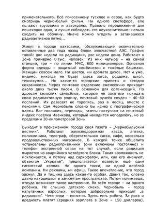 примечательного. Всё по-осеннему тусклое и серое, как будто
смотришь чёрно-белый фильм. Ни одного светофора, еле
ползают грузовики и автокраны. Правило передвижения для
пешеходов одно, и лучше соблюдать его неукоснительно: нельзя
сходить на обочину. Иначе можно угодить в затаившееся
радиоактивное пятно...
Живут в городе вахтовики, обслуживающие окончательно
оставленные два года назад блоки злосчастной АЭС. График
такой: две недели «в радиации», две недели дома. Работают в
Зоне примерно 8 тыс. человек. Из них четыре – на самой
станции, три – по линии МЧС, 600 милиционеров. Основная
форма одежды – защитный комбинезон и тяжёлые башмаки.
Женщин совсем мало. Ни цветов, ни аромата духов. Нет и уже,
видимо, никогда не будет здесь загса, роддома, школ,
техникумов... Но какие-то городские приметы и сегодня
сохраняются. Через почтовое отделение ежемесячно проходит
около двух тысяч писем. В основном для организаций. По
адресам сельских самосёлов, которые не захотели покидать
свою радиоактивную родину, почтовый ручеёк скуден – 40–60
посланий. Их развозят не торопясь, раз в месяц, вместе с
пенсиями. Сам Чернобыль словно бы исчез с географической
карты. Все послания, переводы, газеты поступают на почтовый
индекс посёлка Иванкова, который находится неподалёку, но за
пределами 30-километровой Зоны.
Выходит в прокажённом городе своя газета – „Чернобыльский
вестник”. Работают железнодорожная касса, аптека,
поликлиника, телеграф, сберегательная касса, кафе, несколько
продовольственных магазинов. В каждой точке общепита
установлены радиоприёмники (они включены постоянно) и
телефон экстренной связи на тот случай, если радиация
вырвется из аварийного четвёртого блока. Такая возможность не
исключается, и потому над саркофагом, или, как его именуют,
объектом „Укрытие”, предполагается возвести ещё один
гигантский колпак. Ни одного такси, ни одной весёлой
компании. Ни рекламы, ни афиш. Такое впечатление, что город
заснул. Да и тишина здесь какая-то особая. Давит так, словно
давно находишься в замкнутом пространстве. Потом понимаешь,
откуда возникает такое настроение. Во всём городе – ни одного
ребёнка. Не слышно детского смеха. Чернобыль – город
напуганных взрослых, которые добровольно приходят „в
радиацию”. Чего ради – понятно. Здесь есть работа. За риск и
вредность платят (средняя зарплата в Зоне – 150 долларов),
 