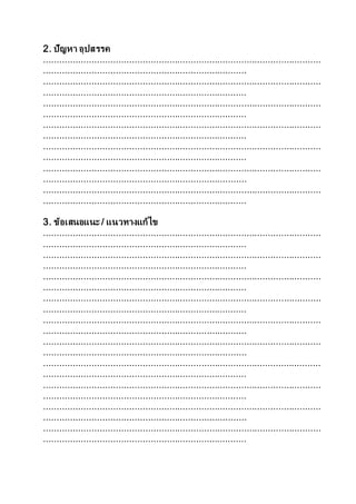 2. ปัญหา อุปสรรค
........................................................................................................
............................................................................
........................................................................................................
............................................................................
........................................................................................................
............................................................................
........................................................................................................
............................................................................
........................................................................................................
............................................................................
........................................................................................................
............................................................................
........................................................................................................
............................................................................
3. ข้อเสนอแนะ / แนวทางแก้ไข
........................................................................................................
............................................................................
........................................................................................................
............................................................................
........................................................................................................
............................................................................
........................................................................................................
............................................................................
........................................................................................................
............................................................................
........................................................................................................
............................................................................
........................................................................................................
............................................................................
........................................................................................................
............................................................................
........................................................................................................
............................................................................
........................................................................................................
............................................................................
 