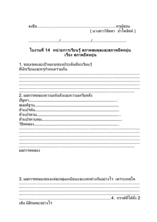 ลงชื่อ...................................................................ครูผู้สอน
( นางสาววิจิตตา อาไพจิตต์ )
........................../........................../.............................
ใบงานที่ 14 หน่วยการเรียนรู้ สภาพสมดุลและสภาพยืดหยุ่น
เรื่อง สภาพยืดหยุ่น
1. ขอบเขตและเป้าหมายของประเด็นที่จะเรียนรู้
ที่นักเรียนและครูกาหนดร่วมกัน
………………………………………………………………………………………………………..…………………………………………………………………………
…………………………………………………………………………………………………………………………………………..………………………………………
……………………………………………………………………………………………………………………………………………………………………………..……
……………………………………………………………………………………………………………………………………………………………………………………
…………………………..………………………………………………………………………………………………………………………………………………………
……………………………………………………………..……………………………………………………………………………………………………………
2. ผลการทดลองความเค้นดึงและความเครียดดึง
ปัญหา………………………………………………………………………………………………...
สมมติฐาน…………………………………………………………………………………………….
ตัวแปรต้น…………………………………………………………………………………………….
ตัวแปรตาม…………………………………………………………………………………………...
ตัวแปรควบคุม………………………………………………………………………………………..
วิธีทดลอง……………………………………………………………………………………………..
………………………………………………………………………………………………………..…………………………………………………………………………
…………………………………………………………………………………………………………………………………………..………………………………………
……………………………………………………………………………………………………………………………………………………………………………..……
……………………………………………………………………………………………………………………………………………………………………………………
…………………………..………………………………………………………………………………………………………………………………………………………
……………………………………………………………..……………………………………………………………………………………………………………
ผลการทดลอง
3. ผลการทดลองของแต่ละกลุ่มเหมือนและแตกต่างกันอย่างไร เพราะเหตุใด
………………………………………………………………………………………………………..…………………………………………………………………………
…………………………………………………………………………………………………………………………………………..………………………………………
……………………………………………………………………………………………………………………………………………………………………………..……
……………………………………………………………………………………………………………………………………………………………………………………
…………………………..……………………………………………………………………………………………………………4. กราฟที่ได้ทั้ง 2
เส้น มีลักษณะอย่างไร
 