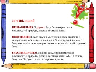 ДРУГИЙ, ІНШИЙ
НЕПРАВИЛЬНО: З другого боку, без використання
можливостей природи, людина не зможе жити.
ПОЯСНЕННЯ: Слово другий має числівникове значення й
використовується лише як числівник. У конструкції з другого
боку можна вжити лише в разі, якщо в контексті є ще й з третього
боку…
РЕКОМЕНДУЄМО: З іншого боку, без використання
можливостей природи, людина не зможе жити. АБО: З одного
боку, так. З другого, - так. А з третього, -отак.
 