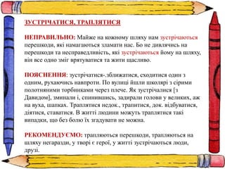ЗУСТРІЧАТИСЯ, ТРАПЛЯТИСЯ
НЕПРАВИЛЬНО: Майже на кожному шляху нам зустрічаються
перешкоди, які намагаються зламати нас. Бо не дивлячись на
перешкоди та несправедливість, які зустрічаються йому на шляху,
він все одно зміг врятуватися та жити щасливо.
ПОЯСНЕННЯ: зустрічатися-.зближатися, сходитися один з
одним, рухаючись навпроти. По вулиці йшли школярі з сірими
полотняними торбинками через плече. Як зустрічалися [з
Давидом], зминали і, спинившись, задирали голови у великих, аж
на вуха, шапках. Траплятися недок., трапитися, док. відбуватися,
діятися, ставатися. В житті людини можуть траплятися такі
випадки, що без болю їх згадувати не можна.
РЕКОМЕНДУЄМО: трапляються перешкоди, трапляються на
шляху негаразди, у творі є герої, у житті зустрічаються люди,
друзі.
 