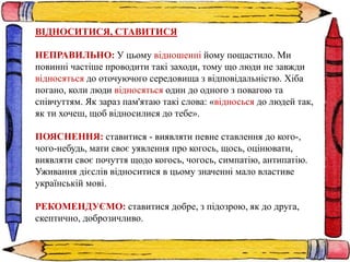 ВІДНОСИТИСЯ, СТАВИТИСЯ
НЕПРАВИЛЬНО: У цьому відношенні йому пощастило. Ми
повинні частіше проводити такі заходи, тому що люди не завжди
відносяться до оточуючого середовища з відповідальністю. Хіба
погано, коли люди відносяться один до одного з повагою та
співчуттям. Як зараз пам'ятаю такі слова: «відносься до людей так,
як ти хочеш, щоб відносилися до тебе».
ПОЯСНЕННЯ: ставитися - виявляти певне ставлення до кого-,
чого-небудь, мати своє уявлення про когось, щось, оцінювати,
виявляти своє почуття щодо когось, чогось, симпатію, антипатію.
Уживання дієслів відноситися в цьому значенні мало властиве
українській мові.
РЕКОМЕНДУЄМО: ставитися добре, з підозрою, як до друга,
скептично, доброзичливо.
 