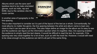 Albums which use the sans serif
typeface tend to be male orientated
genres, such as indie, rap and
EDM, due to the careless vibe the
music carries.
In another area of typography is the
line spacing.
This is also important to consider as it is part of the layout of the text as a whole. Conventionally, for
most albums no matter the genre, the line spacing between the artist and album name is kept very
close to that it can be seen all at once. This also helps define an image for the album as it’s easy to see
and the audience can figure out the information quicker when it’s together. Also, line spacing enables
the audience to simply read the text clearer. It would be difficult to read the text, for example, if the
spacing was very close together for a lot of text, such as with the track list. However, it would still need
to be close enough so the audience can tell it’s all part of the same thing.
 