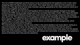 The mix of EDM mastheads and fonts show it to be conventional for the typefaces to be in bold, when
displaying either the album name or artist name. This makes them eye catching to the audience as it
stands out. They also tend to have close character spacing, appealing to the male audience mainly as it
seems more together and bulked up.
Additionally, they are all in the sans serif typeface which is trendy and appeals strongly to the target
audience for EDM, being younger people due to the connoted informality it holds. This makes the letters
visually interesting and attractive as they don’t seem boring, like the younger audiences may interpret
sans serif to be. The appearance of this typeface is simple yet still noticeable as they tend to be written in
block capitals. This makes the album memorable due to it being easy yet effective to read.
The writing is in a white colour, making the names stand out amongst the dark backgrounds, which
appears to be conventional for the genre.
The artist Example, however, has his name written in the same typeface over every album, acting as a
logo and branding to his name. He also chooses not to follow conventions and has his name in
lowercase letters to seem unique and different. However, this choice doesn’t take away from the appeal
factor due to the boldness it holds, meaning it’s still noticed and memorable. It would give his audience a
sense of familiarity when they see this elsewhere.
 