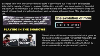 Examples other work shows that he mainly sticks to conventions due to the use of all uppercase
letters in the majority of his work. However, his titles tend to small in size in comparison to the rest of
the album, so his main focus is on the image rather than the fonts. He predominantly uses white font
aswell, although black and yellow have been used, which are still conventional EDM album colours to
use.
These fonts would be seen as appropriate for the genre as
the music tends to be upbeat, represented through the use
of capital letters. It’s also laid back, in terms of the
stereotypes associated with the fans of EDM, shown by
the appearance of the simple sans serif typeface.
 