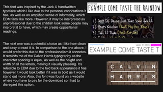 This font was inspired by the Jack U handwritten
typeface which I like due to the personal connotations it
has, as well as an amplified sense of informality, which
EDM fans like more. However, it may be interpreted as
unprofessional due to the childish look some people may
interpret it to have, which may create oppositional
readings.
The next one was a potential choice as I like how clean
and easy to read it is. In comparison to the one above, I
would prefer this due to the professionalism it connotes.
It reminds me of the Calvin Harris typography as the
character spacing is equal, as well as the height and
width of all the letters, making it visually pleasing. It’s
relatable to EDM due to the laid back appearance it has
however it would look better if it was in bold as it would
stand out more. Also, this font was found on a website
where you have to pay for the download so I had to
disregard this option.
 