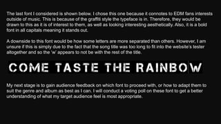 The last font I considered is shown below. I chose this one because it connotes to EDM fans interests
outside of music. This is because of the graffiti style the typeface is in. Therefore, they would be
drawn to this as it is of interest to them, as well as looking interesting aesthetically. Also, it is a bold
font in all capitals meaning it stands out.
A downside to this font would be how some letters are more separated than others. However, I am
unsure if this is simply due to the fact that the song title was too long to fit into the website’s tester
altogether and so the ‘w’ appears to not be with the rest of the title.
My next stage is to gain audience feedback on which font to proceed with, or how to adapt them to
suit the genre and album as best as I can. I will conduct a voting poll on these font to get a better
understanding of what my target audience feel is most appropriate.
 