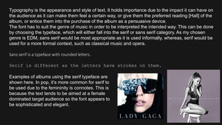 Typography is the appearance and style of text. It holds importance due to the impact it can have on
the audience as it can make them feel a certain way, or give them the preferred reading [Hall] of the
album, or entice them into the purchase of the album as a persuasive device.
The font has to suit the genre of music in order to be interpreted the intended way. This can be done
by choosing the typeface, which will either fall into the serif or sans serif category. As my chosen
genre is EDM, sans serif would be most appropriate as it is used informally, whereas, serif would be
used for a more formal context, such as classical music and opera.
Sans serif is a typeface with rounded letters.
Serif is different as the letters have strokes on them.
Examples of albums using the serif typeface are
shown here. In pop, it’s more common for serif to
be used due to the femininity is connotes. This is
because the text tends to be aimed at a female
dominated target audience so the font appears to
be sophisticated and elegant.
 