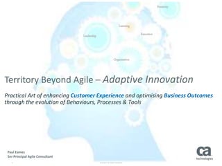 1 © 2016 CA. ALL RIGHTS RESERVED.
Leadership
Learning
Organisation
Execution
Positivity
Territory Beyond Agile – Adaptive Innovation
Practical Art of enhancing Customer Experience and optimising Business Outcomes
through the evolution of Behaviours, Processes & Tools
Paul Eames
Snr Principal Agile Consultant
 