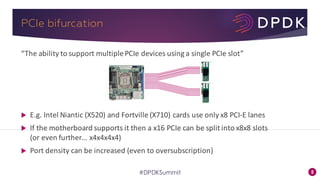 5#DPDKSummit
PCIe bifurcation
“The	ability	to	support	multiple	PCIe devices	using	a	single	PCIe slot”
u E.g.	Intel	Niantic	(X520)	and	Fortville	(X710)	cards	use	only	x8	PCI-E	lanes
u If	the	motherboard	supports	it	then	a	x16	PCIe can	be	split	into	x8x8	slots	
(or	even	further…	x4x4x4x4)
u Port	density	can	be	increased	(even	to	oversubscription)
 