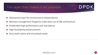 8#DPDKSummit
The layer that makes it all possible
u Abstraction	layer	for	environment	independence
u Memory	management	forged	to	make	best	use	of	x86	architecture
u Predictable	high	performance	and	low	latency
u High	Availability	enhancements
u Runs	both	native	and	virtualized	mode
 