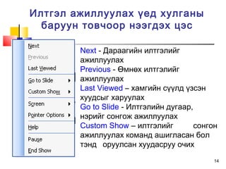 14
Илтгэл ажиллуулах үед хулганы
баруун товчоор нээгдэх цэс
Next - Дараагийн илтгэлийг
ажиллуулах
Previous - Өмнөх илтгэлийг
ажиллуулах
Last Viewed – хамгийн сүүлд үзсэн
хуудсыг харуулах
Go to Slide - Илтгэлийн дугаар,
нэрийг сонгож ажиллуулах
Custom Show – илтгэлийг сонгон
ажиллуулах команд ашигласан бол
тэнд оруулсан хуудасруу очих
 