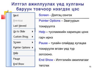 15
Илтгэл ажиллуулах үед хулганы
баруун товчоор нээгдэх цэс
Screen - Дэлгэц сонгох
Pointer Options – Заагуурын
тохируулга
Help – тусламжийн харилцах цонх
гарч ирнэ
Pause – тухайн слайдад хугацаа
тохируулж өгсөн үед түр
зогсооно.
End Show - Илтгэлийн ажиллагааг
төгсгөх
 